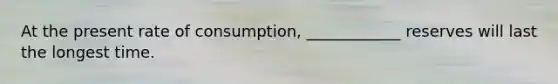 At the present rate of consumption, ____________ reserves will last the longest time.