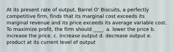 At its present rate of output, Barrel O' Biscuits, a perfectly competitive firm, finds that its marginal cost exceeds its marginal revenue and its price exceeds its average variable cost. To maximize profit, the firm should ____. a. lower the price b. increase the price. c. increase output d. decrease output e. product at its current level of output