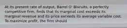 At its present rate of output, Barrel O' Biscuits, a perfectly competitive firm, finds that its marginal cost exceeds its marginal revenue and its price exceeds its average variable cost. To maximize profit, the firm should