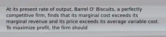 At its present rate of output, Barrel O' Biscuits, a perfectly competitive firm, finds that its marginal cost exceeds its marginal revenue and its price exceeds its average variable cost. To maximize profit, the firm should