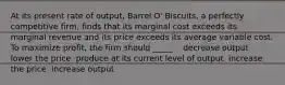 At its present rate of output, Barrel O' Biscuits, a perfectly competitive firm, finds that its marginal cost exceeds its marginal revenue and its price exceeds its average variable cost. To maximize profit, the firm should _____. ​ ​ decrease output ​ lower the price ​ produce at its current level of output ​ increase the price ​ increase output