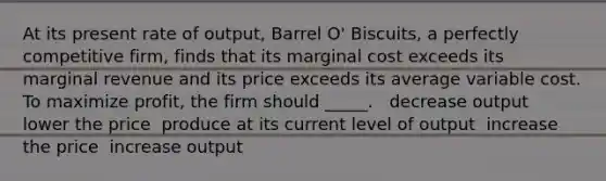 At its present rate of output, Barrel O' Biscuits, a perfectly competitive firm, finds that its marginal cost exceeds its marginal revenue and its price exceeds its average variable cost. To maximize profit, the firm should _____. ​ ​ decrease output ​ lower the price ​ produce at its current level of output ​ increase the price ​ increase output