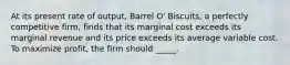 ​At its present rate of output, Barrel O' Biscuits, a perfectly competitive firm, finds that its marginal cost exceeds its marginal revenue and its price exceeds its average variable cost. To maximize profit, the firm should _____.