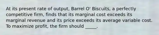 ​At its present rate of output, Barrel O' Biscuits, a perfectly competitive firm, finds that its marginal cost exceeds its marginal revenue and its price exceeds its average variable cost. To maximize profit, the firm should _____.