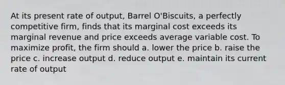 At its present rate of output, Barrel O'Biscuits, a <a href='https://www.questionai.com/knowledge/kQtw06uEJH-perfectly-competitive-firm' class='anchor-knowledge'>perfectly competitive firm</a>, finds that its marginal cost exceeds its marginal revenue and price exceeds average variable cost. To maximize profit, the firm should a. lower the price b. raise the price c. increase output d. reduce output e. maintain its current rate of output