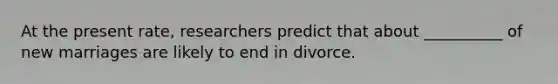 At the present rate, researchers predict that about __________ of new marriages are likely to end in divorce.