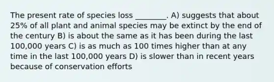 The present rate of species loss ________. A) suggests that about 25% of all plant and animal species may be extinct by the end of the century B) is about the same as it has been during the last 100,000 years C) is as much as 100 times higher than at any time in the last 100,000 years D) is slower than in recent years because of conservation efforts