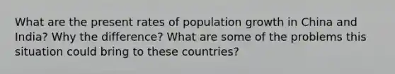 What are the present rates of population growth in China and India? Why the difference? What are some of the problems this situation could bring to these countries?