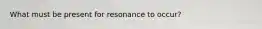 What must be present for resonance to occur?