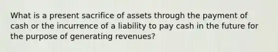 What is a present sacrifice of assets through the payment of cash or the incurrence of a liability to pay cash in the future for the purpose of generating revenues?