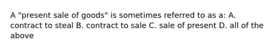 A "present sale of goods" is sometimes referred to as a: A. contract to steal B. contract to sale C. sale of present D. all of the above