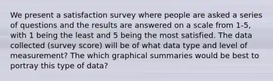 We present a satisfaction survey where people are asked a series of questions and the results are answered on a scale from 1-5, with 1 being the least and 5 being the most satisfied. The data collected (survey score) will be of what data type and level of measurement? The which graphical summaries would be best to portray this type of data?