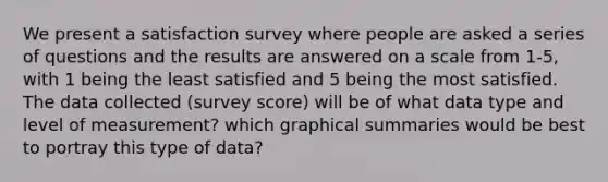 We present a satisfaction survey where people are asked a series of questions and the results are answered on a scale from 1-5, with 1 being the least satisfied and 5 being the most satisfied. The data collected (survey score) will be of what data type and level of measurement? which graphical summaries would be best to portray this type of data?