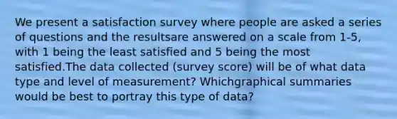 We present a satisfaction survey where people are asked a series of questions and the resultsare answered on a scale from 1-5, with 1 being the least satisfied and 5 being the most satisfied.The data collected (survey score) will be of what data type and level of measurement? Whichgraphical summaries would be best to portray this type of data?