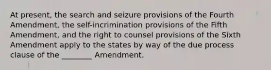 At present, the search and seizure provisions of the Fourth Amendment, the self-incrimination provisions of the Fifth Amendment, and the right to counsel provisions of the Sixth Amendment apply to the states by way of the due process clause of the ________ Amendment.