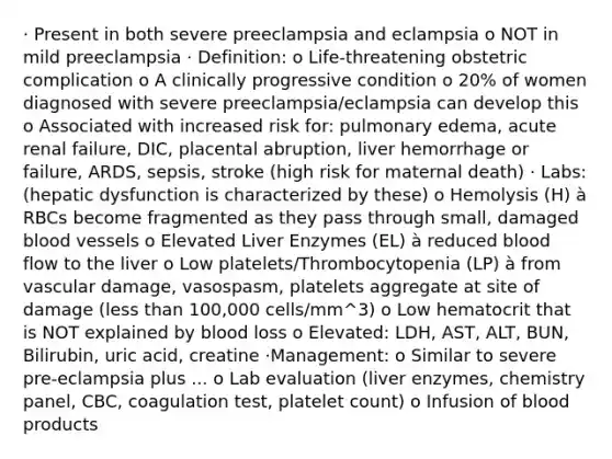 · Present in both severe preeclampsia and eclampsia o NOT in mild preeclampsia · Definition: o Life-threatening obstetric complication o A clinically progressive condition o 20% of women diagnosed with severe preeclampsia/eclampsia can develop this o Associated with increased risk for: pulmonary edema, acute renal failure, DIC, placental abruption, liver hemorrhage or failure, ARDS, sepsis, stroke (high risk for maternal death) · Labs: (hepatic dysfunction is characterized by these) o Hemolysis (H) à RBCs become fragmented as they pass through small, damaged blood vessels o Elevated Liver Enzymes (EL) à reduced blood flow to the liver o Low platelets/Thrombocytopenia (LP) à from vascular damage, vasospasm, platelets aggregate at site of damage (less than 100,000 cells/mm^3) o Low hematocrit that is NOT explained by blood loss o Elevated: LDH, AST, ALT, BUN, Bilirubin, uric acid, creatine ·Management: o Similar to severe pre-eclampsia plus ... o Lab evaluation (liver enzymes, chemistry panel, CBC, coagulation test, platelet count) o Infusion of blood products