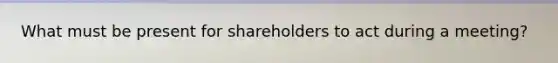 What must be present for shareholders to act during a meeting?