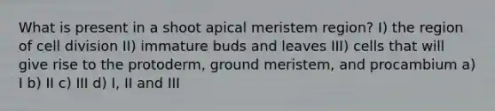 What is present in a shoot apical meristem region? I) the region of cell division II) immature buds and leaves III) cells that will give rise to the protoderm, ground meristem, and procambium a) I b) II c) III d) I, II and III