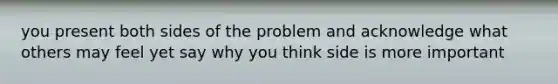 you present both sides of the problem and acknowledge what others may feel yet say why you think side is more important