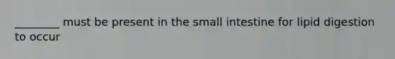 ________ must be present in the small intestine for lipid digestion to occur