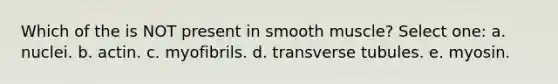 Which of the is NOT present in smooth muscle? Select one: a. nuclei. b. actin. c. myofibrils. d. transverse tubules. e. myosin.