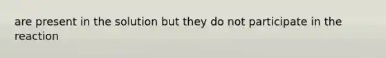 are present in the solution but they do not participate in the reaction