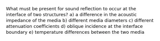 What must be present for sound reflection to occur at the interface of two structures? a) a difference in the acoustic impedance of the media b) different media diameters c) different attenuation coefficients d) oblique incidence at the interface boundary e) temperature differences between the two media