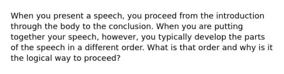 When you present a speech, you proceed from the introduction through the body to the conclusion. When you are putting together your speech, however, you typically develop the parts of the speech in a different order. What is that order and why is it the logical way to proceed?