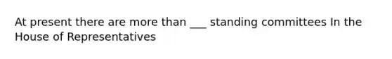 At present there are more than ___ standing committees In the House of Representatives