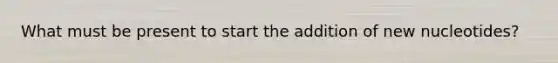 What must be present to start the addition of new nucleotides?