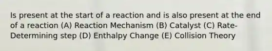 Is present at the start of a reaction and is also present at the end of a reaction (A) Reaction Mechanism (B) Catalyst (C) Rate-Determining step (D) Enthalpy Change (E) Collision Theory