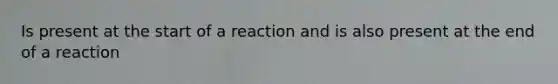 Is present at the start of a reaction and is also present at the end of a reaction