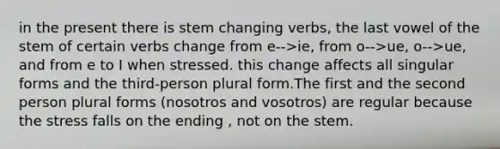 in the present there is stem changing verbs, the last vowel of the stem of certain verbs change from e-->ie, from o-->ue, o-->ue, and from e to I when stressed. this change affects all singular forms and the third-person plural form.The first and the second person plural forms (nosotros and vosotros) are regular because the stress falls on the ending , not on the stem.