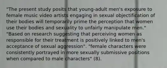 "The present study posits that young-adult men's exposure to female music video artists engaging in sexual objectification of their bodies will temporarily prime the perception that women use their bodies and sexuality to unfairly manipulate men." "Based on research suggesting that perceiving women as responsible for their treatment is positively linked to men's acceptance of sexual aggression". "female characters were consistently portrayed in more sexually submissive positions when compared to male characters" (8).