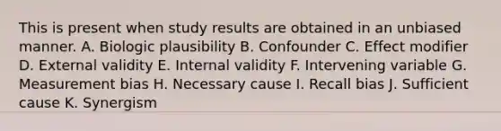 This is present when study results are obtained in an unbiased manner. A. Biologic plausibility B. Confounder C. Effect modifier D. External validity E. Internal validity F. Intervening variable G. Measurement bias H. Necessary cause I. Recall bias J. Sufficient cause K. Synergism