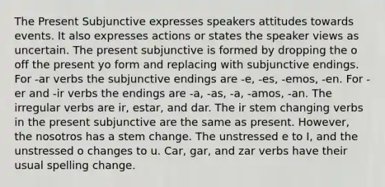 The Present Subjunctive expresses speakers attitudes towards events. It also expresses actions or states the speaker views as uncertain. The present subjunctive is formed by dropping the o off the present yo form and replacing with subjunctive endings. For -ar verbs the subjunctive endings are -e, -es, -emos, -en. For -er and -ir verbs the endings are -a, -as, -a, -amos, -an. The irregular verbs are ir, estar, and dar. The ir stem changing verbs in the present subjunctive are the same as present. However, the nosotros has a stem change. The unstressed e to I, and the unstressed o changes to u. Car, gar, and zar verbs have their usual spelling change.