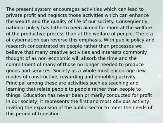 The present system encourages activities which can lead to private profit and neglects those activities which can enhance the wealth and the quality of life of our society. Consequently, national policy has hitherto been aimed far more at the welfare of the productive process than at the welfare of people. The era of cybernation can reverse this emphasis. With public policy and research concentrated on people rather than processes we believe that many creative activities and interests commonly thought of as non-economic will absorb the time and the commitment of many of those no longer needed to produce goods and services. Society as a whole must encourage new modes of constructive, rewarding and ennobling activity. Principal among these are activities such as teaching and learning that relate people to people rather than people to things. Education has never been primarily conducted for profit in our society; it represents the first and most obvious activity inviting the expansion of the public sector to meet the needs of this period of transition.