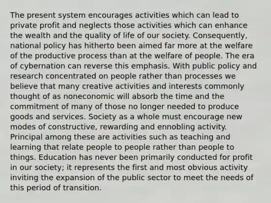 The present system encourages activities which can lead to private profit and neglects those activities which can enhance the wealth and the quality of life of our society. Consequently, national policy has hitherto been aimed far more at the welfare of the productive process than at the welfare of people. The era of cybernation can reverse this emphasis. With public policy and research concentrated on people rather than processes we believe that many creative activities and interests commonly thought of as noneconomic will absorb the time and the commitment of many of those no longer needed to produce goods and services. Society as a whole must encourage new modes of constructive, rewarding and ennobling activity. Principal among these are activities such as teaching and learning that relate people to people rather than people to things. Education has never been primarily conducted for profit in our society; it represents the first and most obvious activity inviting the expansion of the public sector to meet the needs of this period of transition.