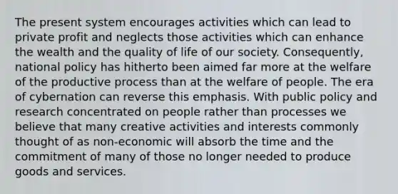 The present system encourages activities which can lead to private profit and neglects those activities which can enhance the wealth and the quality of life of our society. Consequently, national policy has hitherto been aimed far more at the welfare of the productive process than at the welfare of people. The era of cybernation can reverse this emphasis. With public policy and research concentrated on people rather than processes we believe that many creative activities and interests commonly thought of as non-economic will absorb the time and the commitment of many of those no longer needed to produce goods and services.