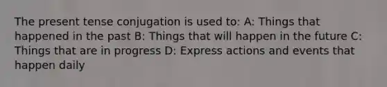 The present tense conjugation is used to: A: Things that happened in the past B: Things that will happen in the future C: Things that are in progress D: Express actions and events that happen daily