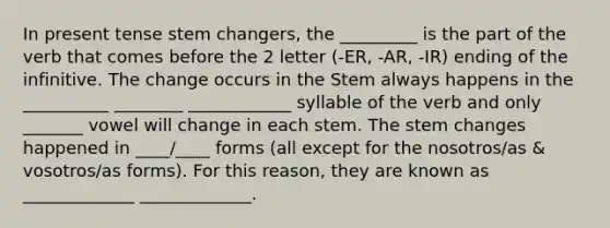 In present tense stem changers, the _________ is the part of the verb that comes before the 2 letter (-ER, -AR, -IR) ending of the infinitive. The change occurs in the Stem always happens in the __________ ________ ____________ syllable of the verb and only _______ vowel will change in each stem. The stem changes happened in ____/____ forms (all except for the nosotros/as & vosotros/as forms). For this reason, they are known as _____________ _____________.