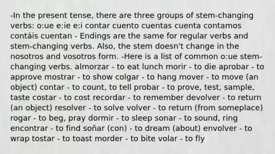 -In the present tense, there are three groups of stem-changing verbs: o:ue e:ie e:i contar cuento cuentas cuenta contamos contáis cuentan - Endings are the same for regular verbs and stem-changing verbs. Also, the stem doesn't change in the nosotros and vosotros form. -Here is a list of common o:ue stem-changing verbs. almorzar - to eat lunch morir - to die aprobar - to approve mostrar - to show colgar - to hang mover - to move (an object) contar - to count, to tell probar - to prove, test, sample, taste costar - to cost recordar - to remember devolver - to return (an object) resolver - to solve volver - to return (from someplace) rogar - to beg, pray dormir - to sleep sonar - to sound, ring encontrar - to find soñar (con) - to dream (about) envolver - to wrap tostar - to toast morder - to bite volar - to fly