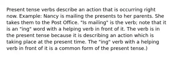 Present tense verbs describe an action that is occurring right now. Example: Nancy is mailing the presents to her parents. She takes them to the Post Office. "Is mailing" is the verb; note that it is an "ing" word with a helping verb in front of it. The verb is in the present tense because it is describing an action which is taking place at the present time. The "ing" verb with a helping verb in front of it is a common form of the present tense.)