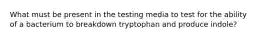 What must be present in the testing media to test for the ability of a bacterium to breakdown tryptophan and produce indole?