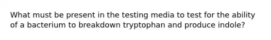 What must be present in the testing media to test for the ability of a bacterium to breakdown tryptophan and produce indole?