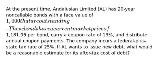 At the present time, Andalusian Limited (AL) has 20-year noncallable bonds with a face value of 1,000 that are outstanding. These bonds have a current market price of1,181.96 per bond, carry a coupon rate of 13%, and distribute annual coupon payments. The company incurs a federal-plus-state tax rate of 25%. If AL wants to issue new debt, what would be a reasonable estimate for its after-tax cost of debt?