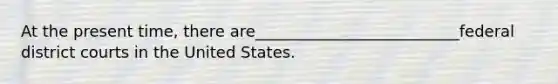 At the present time, there are__________________________federal district courts in the United States.