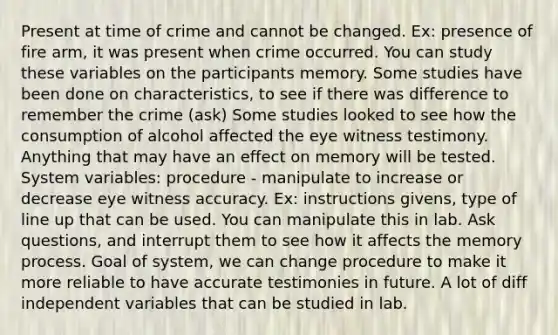 Present at time of crime and cannot be changed. Ex: presence of fire arm, it was present when crime occurred. You can study these variables on the participants memory. Some studies have been done on characteristics, to see if there was difference to remember the crime (ask) Some studies looked to see how the consumption of alcohol affected the eye witness testimony. Anything that may have an effect on memory will be tested. System variables: procedure - manipulate to increase or decrease eye witness accuracy. Ex: instructions givens, type of line up that can be used. You can manipulate this in lab. Ask questions, and interrupt them to see how it affects the memory process. Goal of system, we can change procedure to make it more reliable to have accurate testimonies in future. A lot of diff independent variables that can be studied in lab.