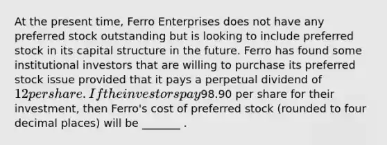 At the present time, Ferro Enterprises does not have any preferred stock outstanding but is looking to include preferred stock in its capital structure in the future. Ferro has found some institutional investors that are willing to purchase its preferred stock issue provided that it pays a perpetual dividend of 12 per share. If the investors pay98.90 per share for their investment, then Ferro's cost of preferred stock (rounded to four decimal places) will be _______ .