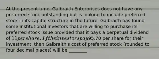 At the present time, Galbraith Enterprises does not have any preferred stock outstanding but is looking to include preferred stock in its capital structure in the future. Galbraith has found some institutional investors that are willing to purchase its preferred stock issue provided that it pays a perpetual dividend of 11 per share. If the investors pay95.70 per share for their investment, then Galbraith's cost of preferred stock (rounded to four decimal places) will be ________